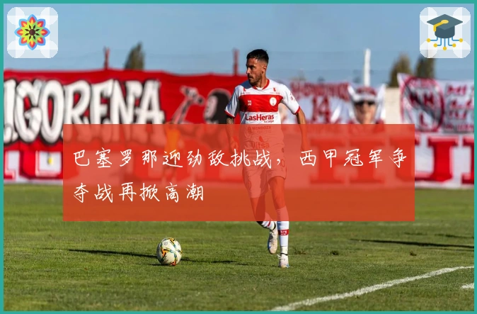 巴塞罗那迎劲敌挑战，西甲冠军争夺战再掀高潮