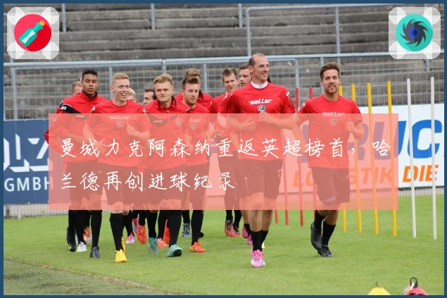 曼城力克阿森纳重返英超榜首，哈兰德再创进球纪录