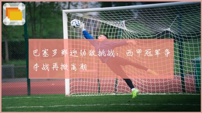 巴塞罗那迎劲敌挑战，西甲冠军争夺战再掀高潮