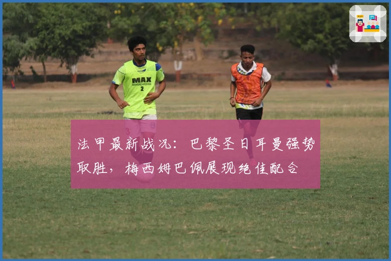 法甲最新战况：巴黎圣日耳曼强势取胜，梅西姆巴佩展现绝佳配合