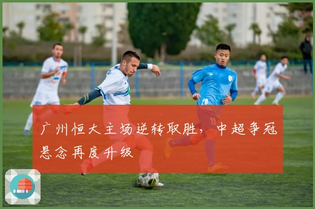 广州恒大主场逆转取胜，中超争冠悬念再度升级