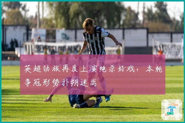 英超劲旅再度上演绝杀好戏，本轮争冠形势扑朔迷离